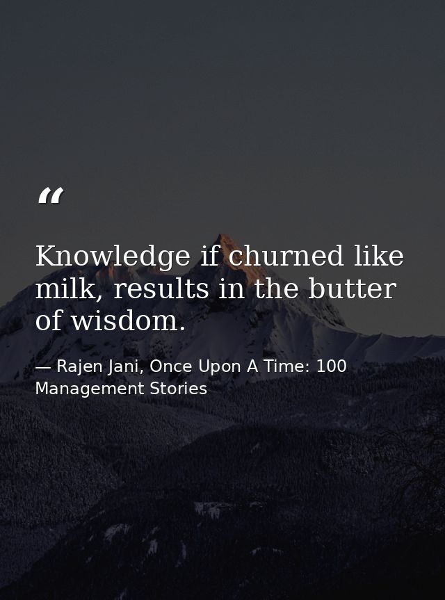 Knowledge if churned like milk, results in the butter of wisdom. — Rajen Jani, Once Upon A Time: 100 Management Stories