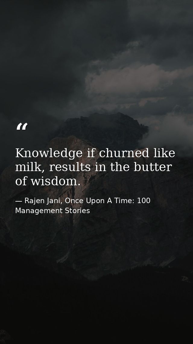 Knowledge if churned like milk, results in the butter of wisdom. — Rajen Jani, Once Upon A Time: 100 Management Stories