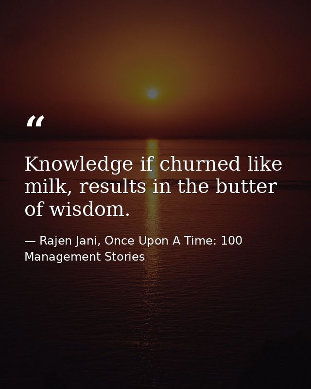 Knowledge if churned like milk, results in the butter of wisdom. — Rajen Jani, Once Upon A Time: 100 Management Stories