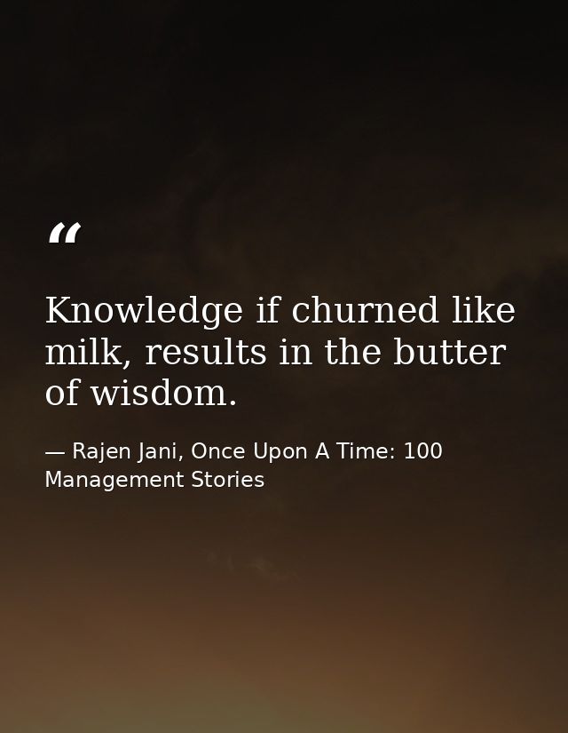 Knowledge if churned like milk, results in the butter of wisdom. — Rajen Jani, Once Upon A Time: 100 Management Stories