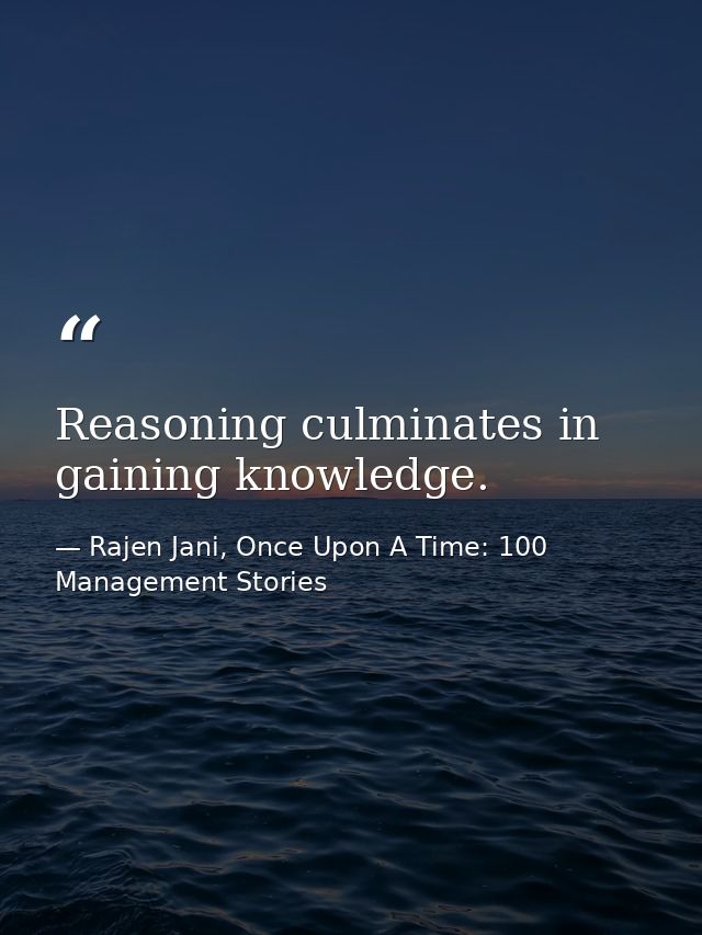 Reasoning culminates in gaining knowledge. — Rajen Jani, Once Upon A Time: 100 Management Stories