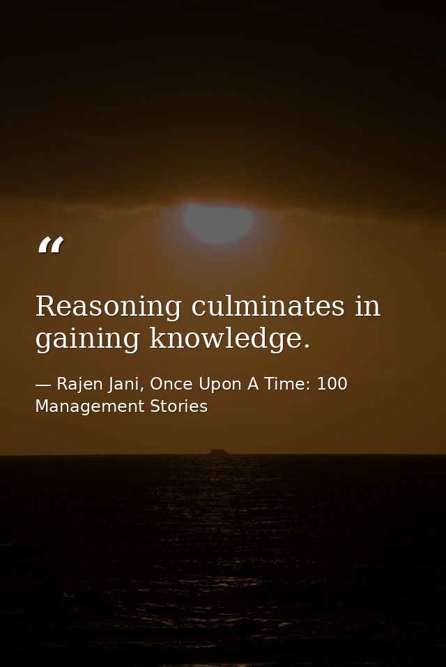 Reasoning culminates in gaining knowledge. — Rajen Jani, Once Upon A Time: 100 Management Stories