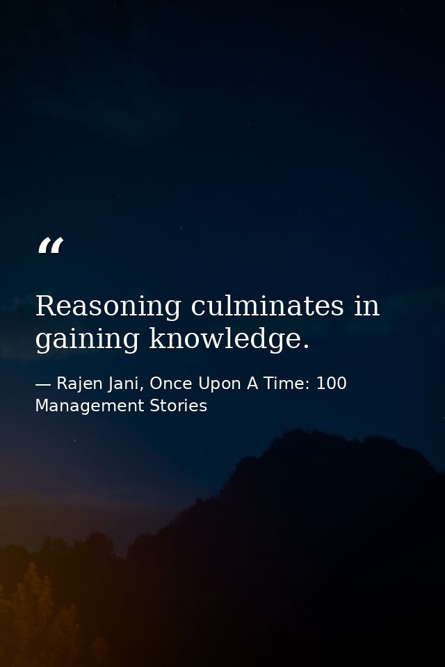 Reasoning culminates in gaining knowledge. — Rajen Jani, Once Upon A Time: 100 Management Stories