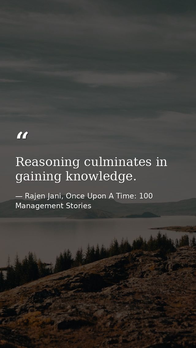 Reasoning culminates in gaining knowledge. — Rajen Jani, Once Upon A Time: 100 Management Stories