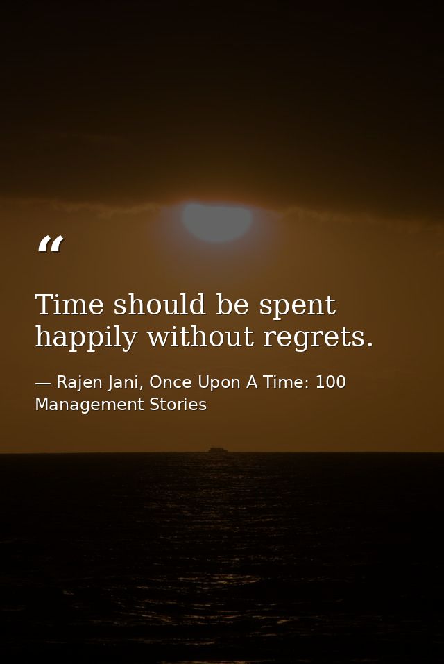 Time should be spent happily without regrets. — Rajen Jani, Once Upon A Time: 100 Management Stories