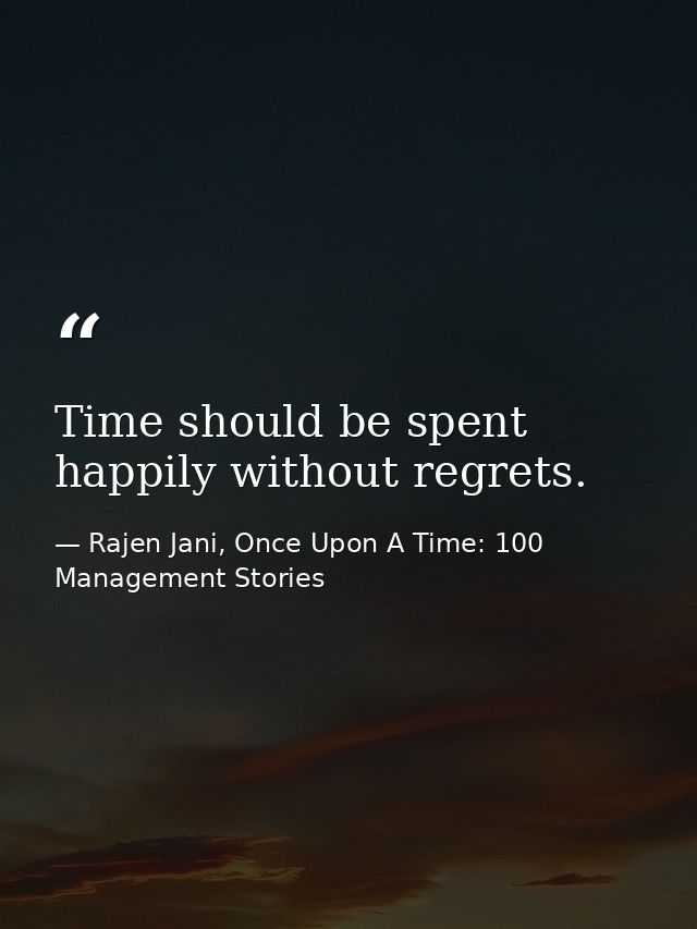 Time should be spent happily without regrets. — Rajen Jani, Once Upon A Time: 100 Management Stories