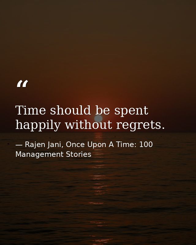 Time should be spent happily without regrets. — Rajen Jani, Once Upon A Time: 100 Management Stories