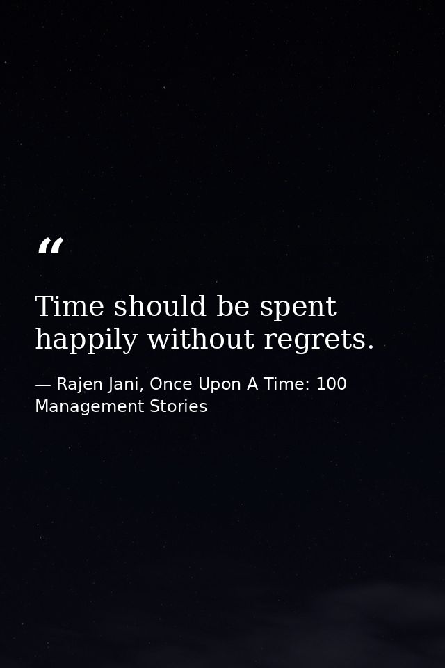 Time should be spent happily without regrets. — Rajen Jani, Once Upon A Time: 100 Management Stories