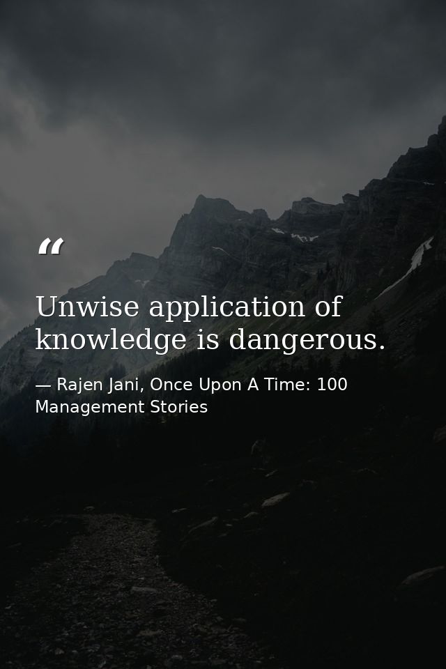 Unwise application of knowledge is dangerous. — Rajen Jani, Once Upon A Time: 100 Management Stories