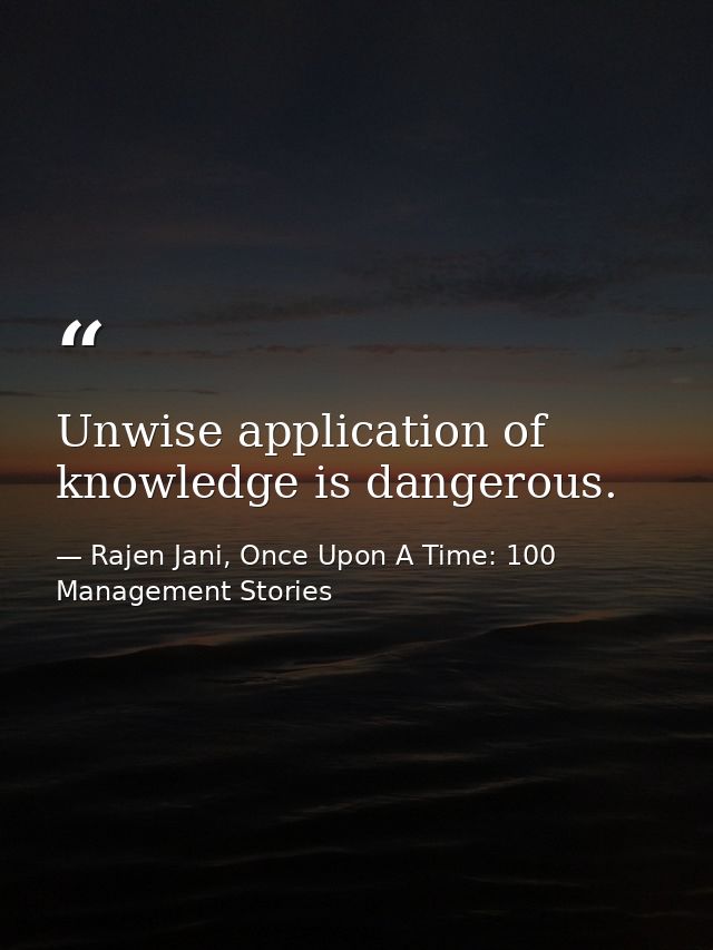 Unwise application of knowledge is dangerous. — Rajen Jani, Once Upon A Time: 100 Management Stories