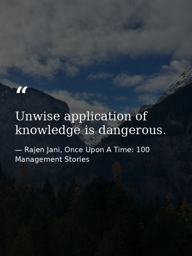 Unwise application of knowledge is dangerous. — Rajen Jani, Once Upon A Time: 100 Management Stories
