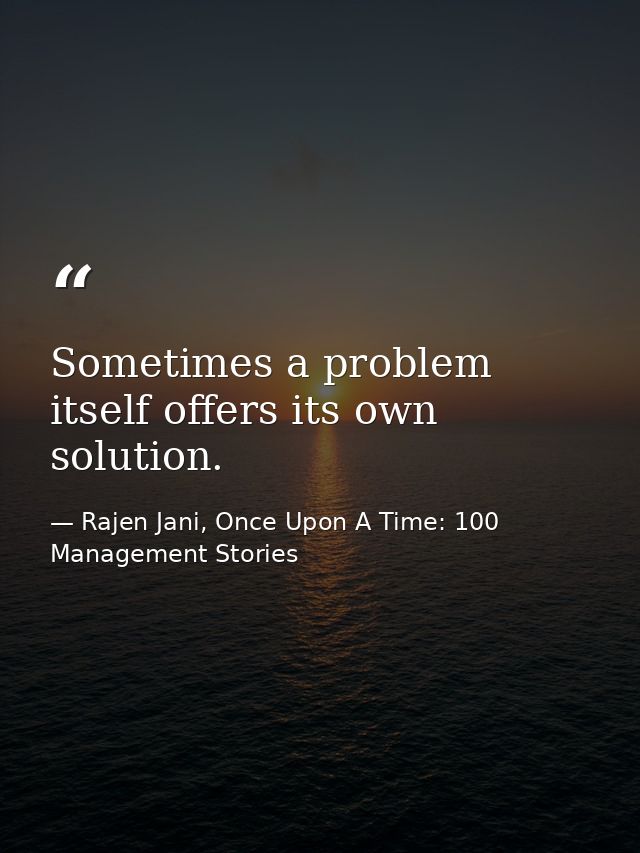 Sometimes a problem itself offers its own solution. — Rajen Jani, Once Upon A Time: 100 Management Stories