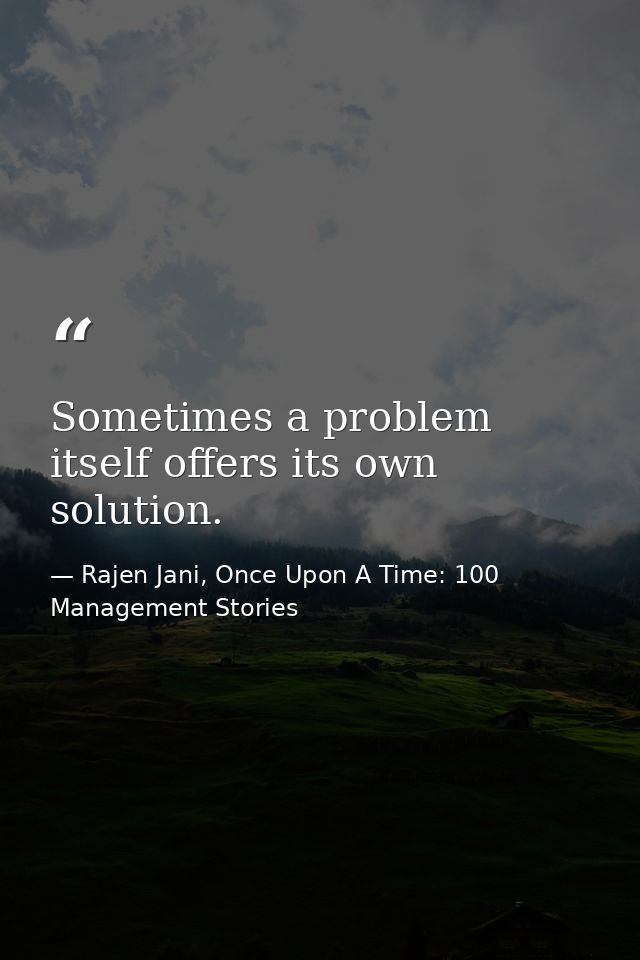 Sometimes a problem itself offers its own solution. — Rajen Jani, Once Upon A Time: 100 Management Stories