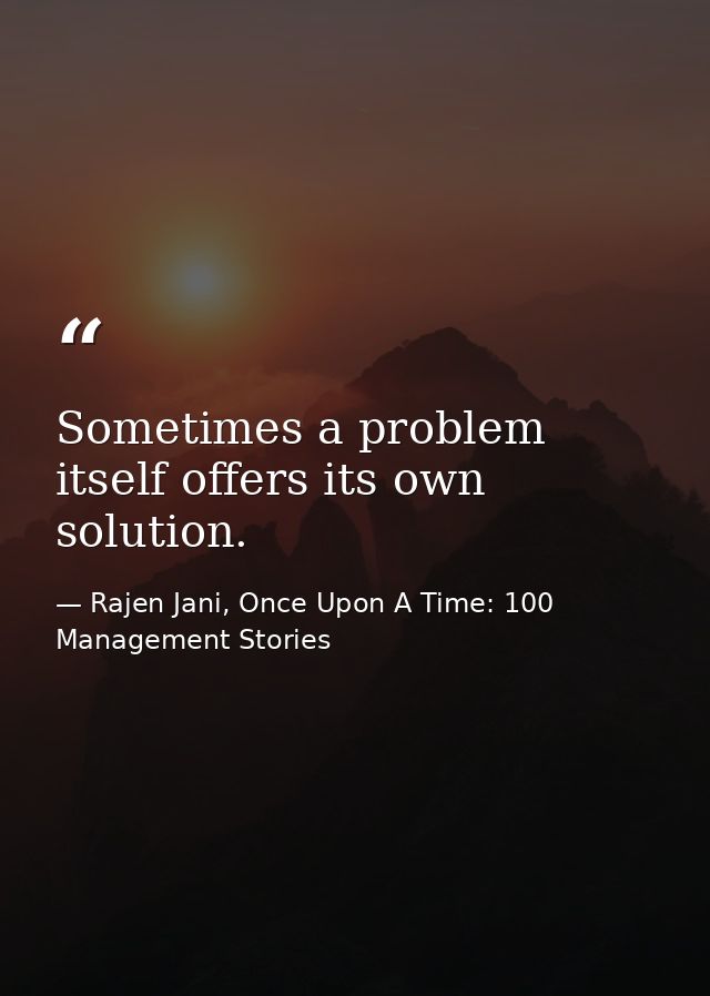 Sometimes a problem itself offers its own solution. — Rajen Jani, Once Upon A Time: 100 Management Stories