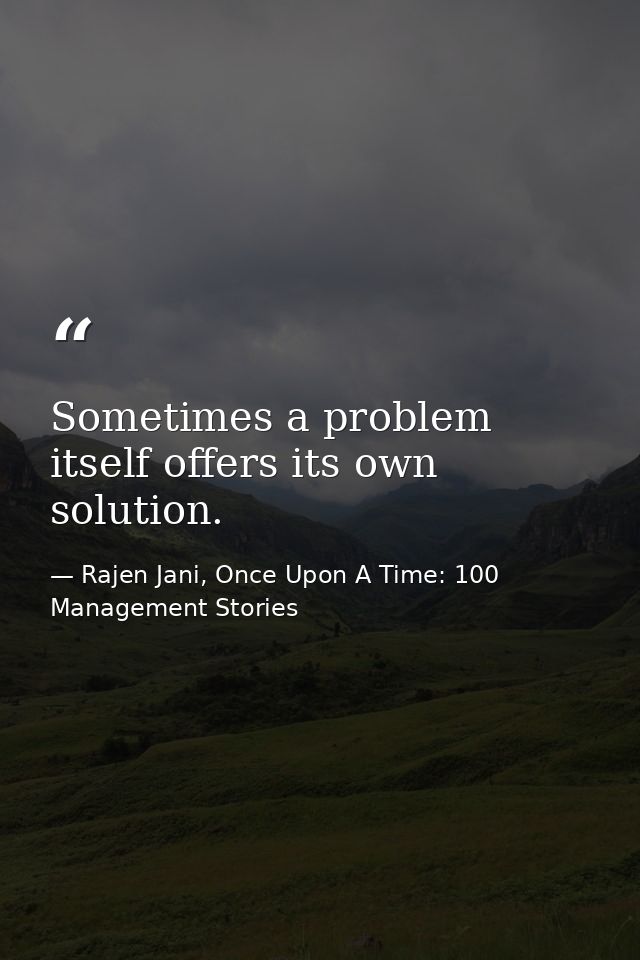 Sometimes a problem itself offers its own solution. — Rajen Jani, Once Upon A Time: 100 Management Stories