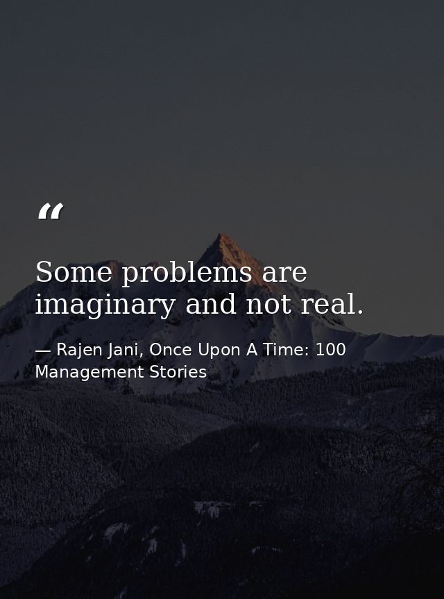 Some problems are imaginary and not real. — Rajen Jani, Once Upon A Time: 100 Management Stories