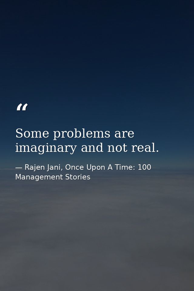 Some problems are imaginary and not real. — Rajen Jani, Once Upon A Time: 100 Management Stories