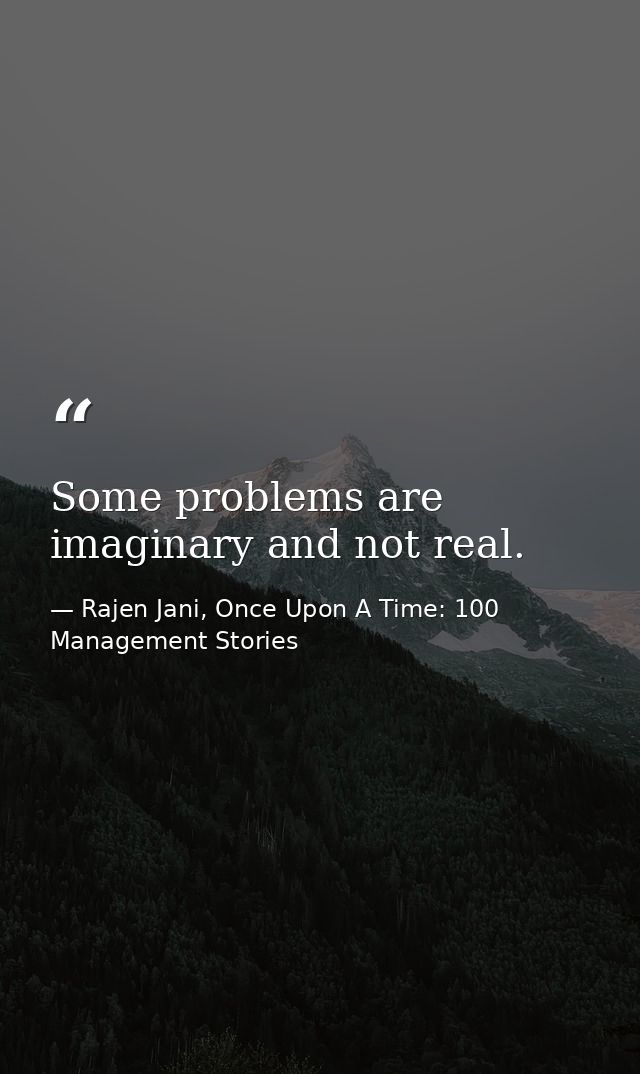 Some problems are imaginary and not real. — Rajen Jani, Once Upon A Time: 100 Management Stories