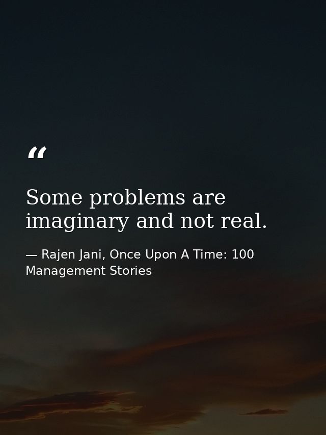 Some problems are imaginary and not real. — Rajen Jani, Once Upon A Time: 100 Management Stories