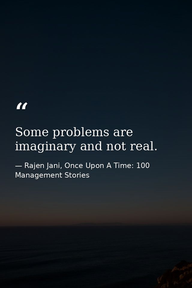 Some problems are imaginary and not real. — Rajen Jani, Once Upon A Time: 100 Management Stories