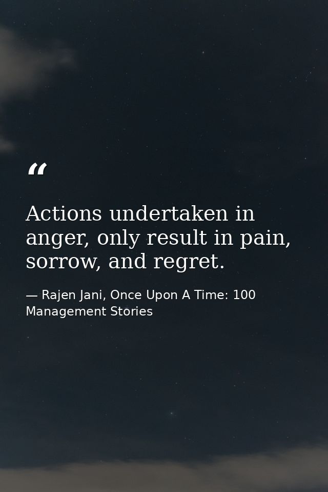 Actions undertaken in anger, only result in pain, sorrow, and regret. — Rajen Jani, Once Upon A Time: 100 Management Stories