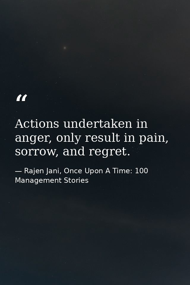 Actions undertaken in anger, only result in pain, sorrow, and regret. — Rajen Jani, Once Upon A Time: 100 Management Stories