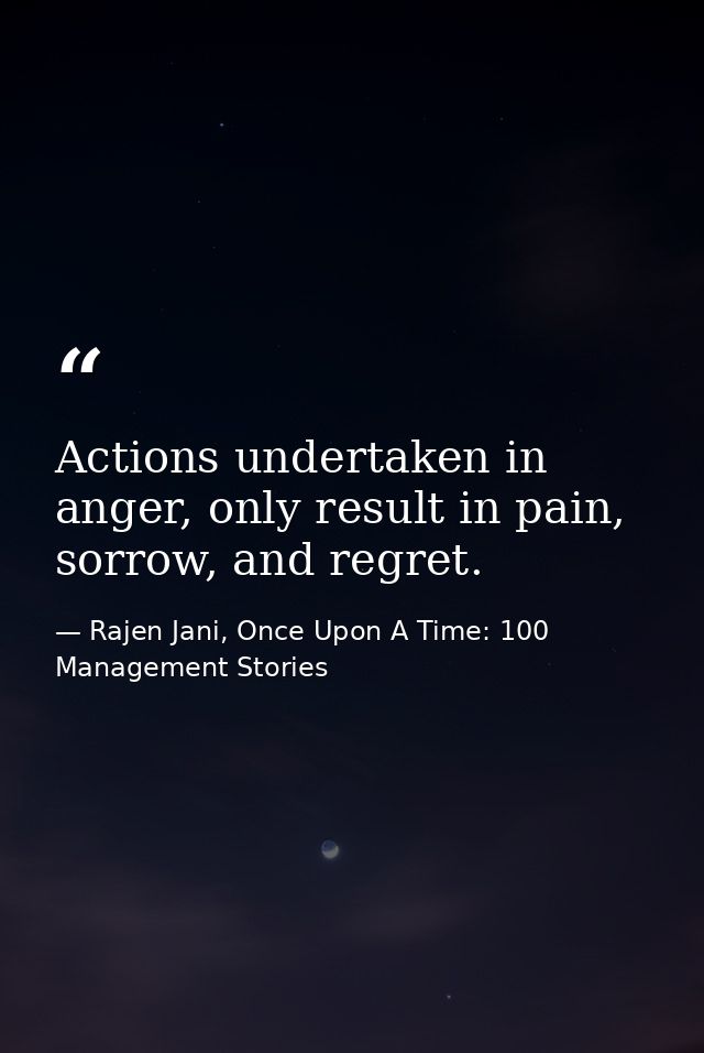Actions undertaken in anger, only result in pain, sorrow, and regret. — Rajen Jani, Once Upon A Time: 100 Management Stories