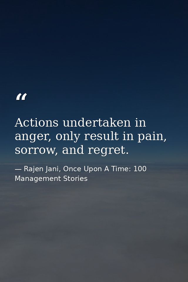 Actions undertaken in anger, only result in pain, sorrow, and regret. — Rajen Jani, Once Upon A Time: 100 Management Stories
