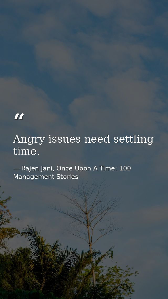 Angry issues need settling time. — Rajen Jani, Once Upon A Time: 100 Management Stories
