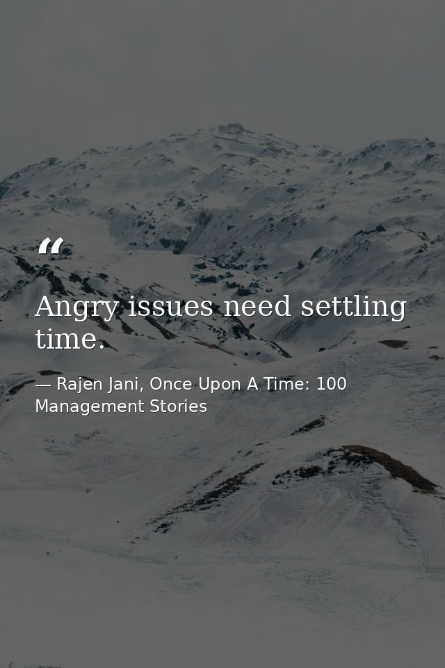 Angry issues need settling time. — Rajen Jani, Once Upon A Time: 100 Management Stories