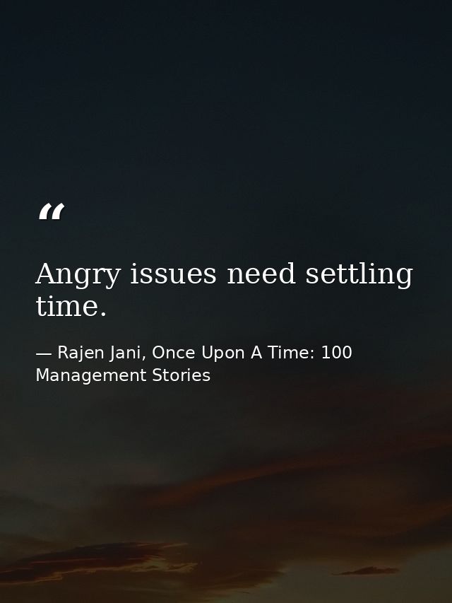 Angry issues need settling time. — Rajen Jani, Once Upon A Time: 100 Management Stories
