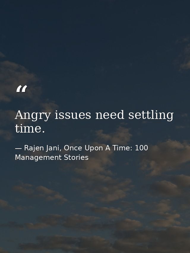 Angry issues need settling time. — Rajen Jani, Once Upon A Time: 100 Management Stories