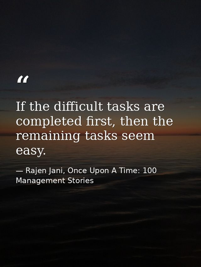 If the difficult tasks are completed first, then the remaining tasks seem easy. — Rajen Jani, Once Upon A Time: 100 Management Stories