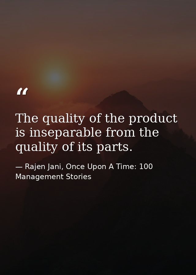 The quality of the product is inseparable from the quality of its parts. — Rajen Jani, Once Upon A Time: 100 Management Stories