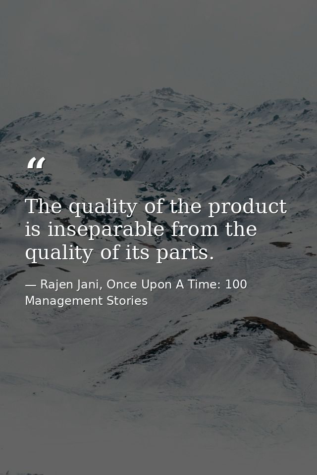 The quality of the product is inseparable from the quality of its parts. — Rajen Jani, Once Upon A Time: 100 Management Stories