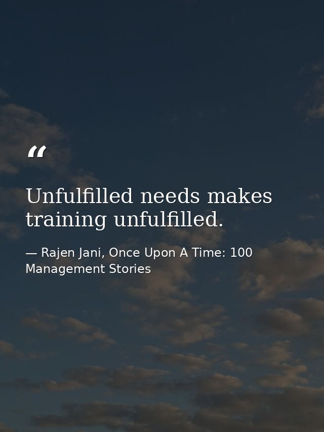 Unfulfilled needs makes training unfulfilled. — Rajen Jani, Once Upon A Time: 100 Management Stories