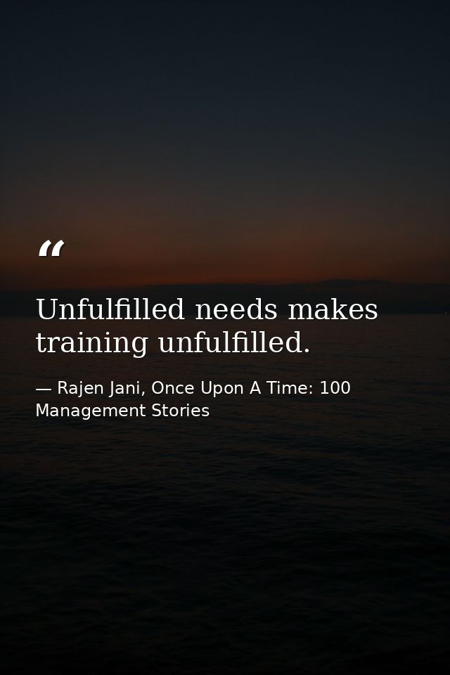 Unfulfilled needs makes training unfulfilled. — Rajen Jani, Once Upon A Time: 100 Management Stories