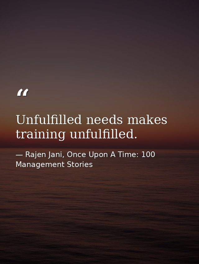 Unfulfilled needs makes training unfulfilled. — Rajen Jani, Once Upon A Time: 100 Management Stories