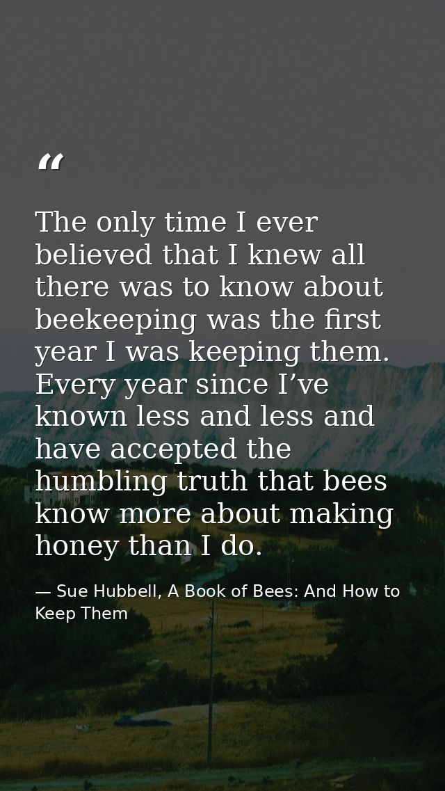 The only time I ever believed that I knew all there was to know about beekeeping was the first year I was keeping them.  — Sue Hubbell, A Book of Bees: And How to Keep Them