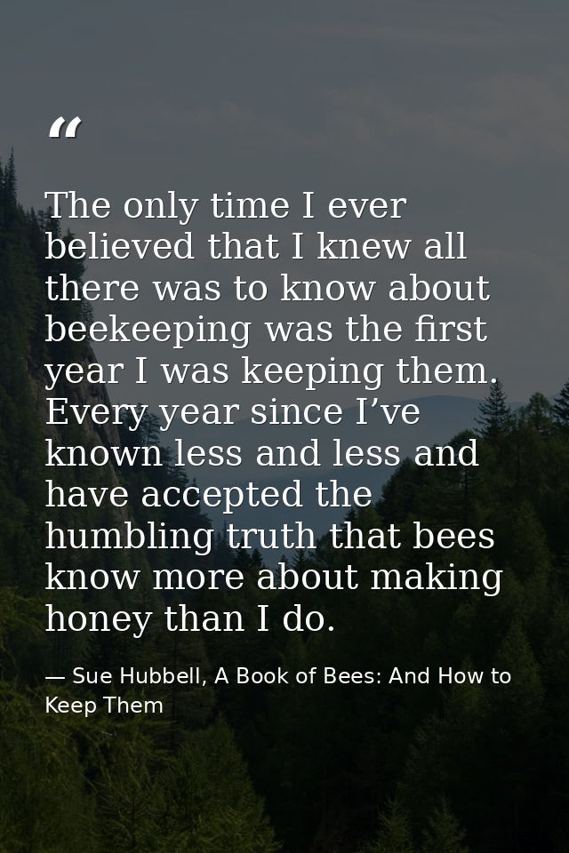 The only time I ever believed that I knew all there was to know about beekeeping was the first year I was keeping them.  — Sue Hubbell, A Book of Bees: And How to Keep Them