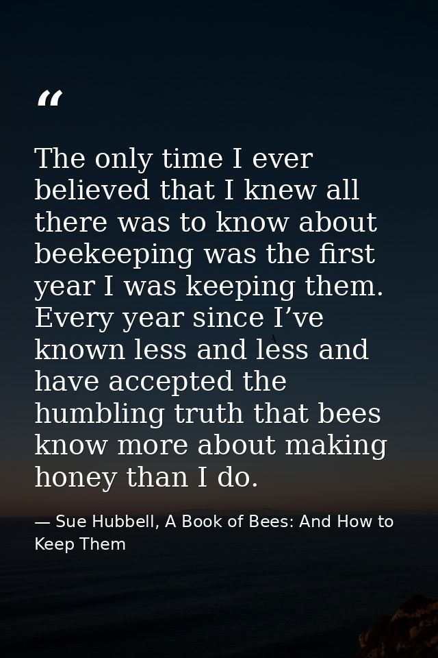 The only time I ever believed that I knew all there was to know about beekeeping was the first year I was keeping them.  — Sue Hubbell, A Book of Bees: And How to Keep Them