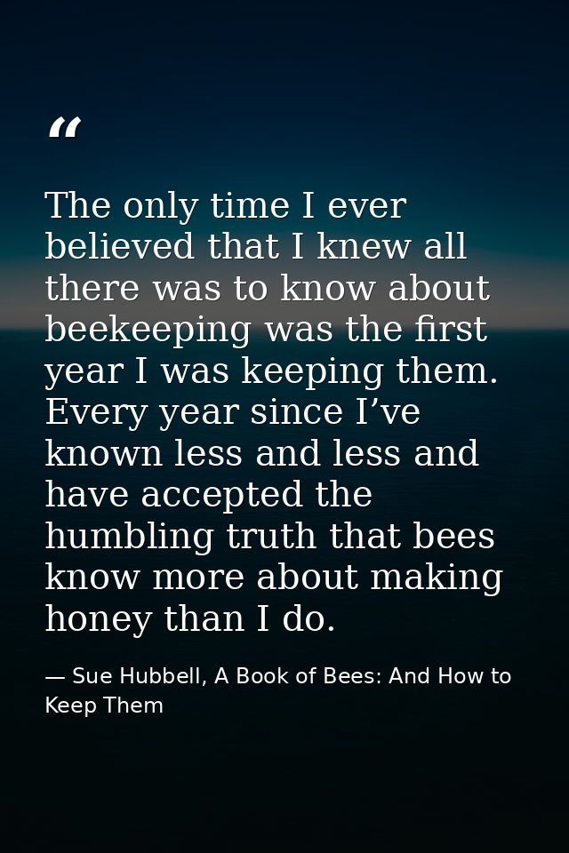 The only time I ever believed that I knew all there was to know about beekeeping was the first year I was keeping them.  — Sue Hubbell, A Book of Bees: And How to Keep Them