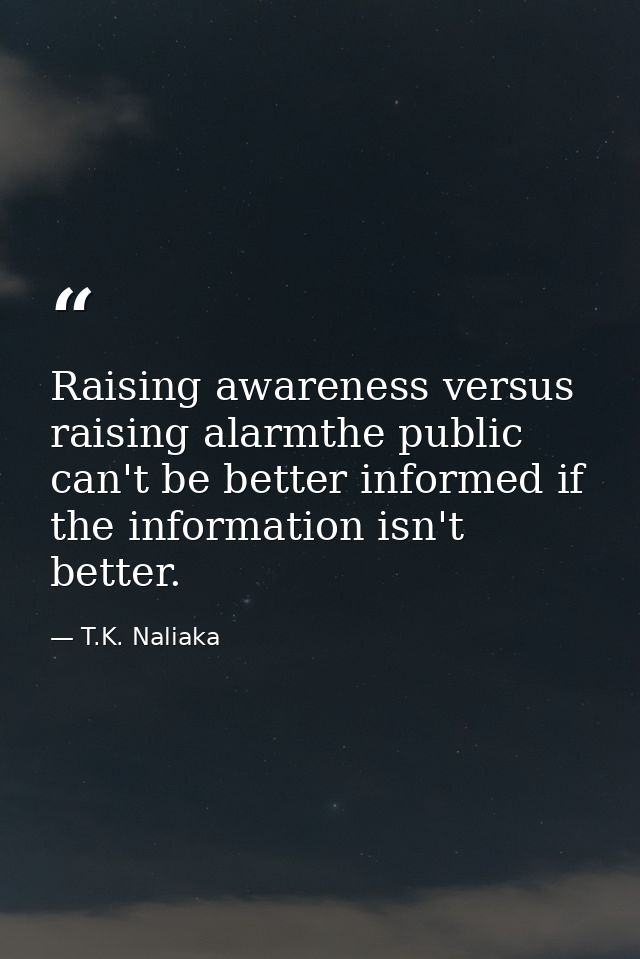 Raising awareness versus raising alarmthe public can't be better informed if the information isn't better. — T.K. Naliaka