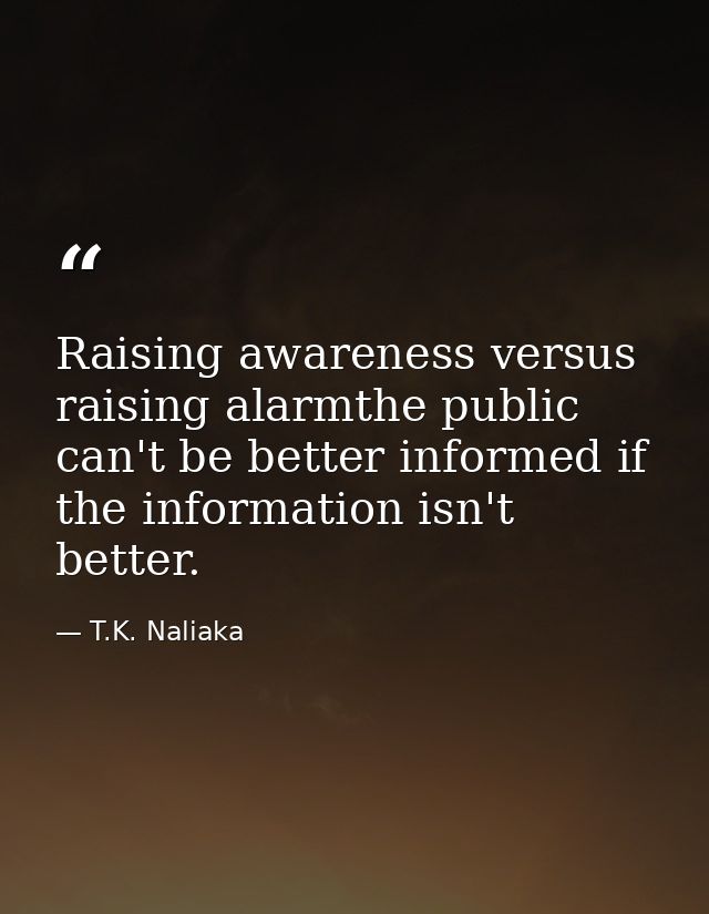 Raising awareness versus raising alarmthe public can't be better informed if the information isn't better. — T.K. Naliaka