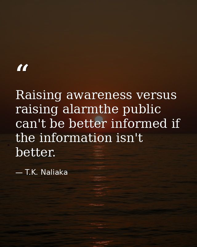 Raising awareness versus raising alarmthe public can't be better informed if the information isn't better. — T.K. Naliaka