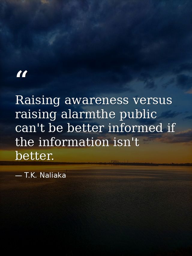 Raising awareness versus raising alarmthe public can't be better informed if the information isn't better. — T.K. Naliaka