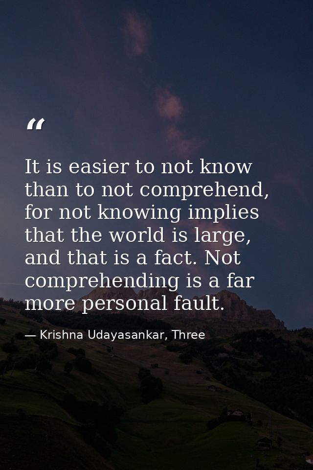 It is easier to not know than to not comprehend, for not knowing implies that the world is large, and that is a fact. No — Krishna Udayasankar, Three