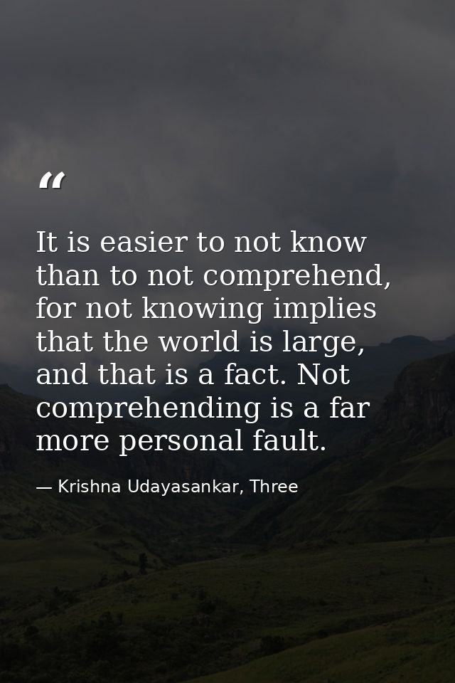 It is easier to not know than to not comprehend, for not knowing implies that the world is large, and that is a fact. No — Krishna Udayasankar, Three