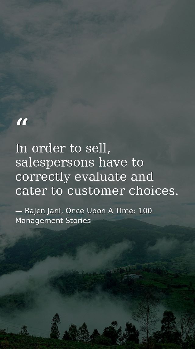 In order to sell, salespersons have to correctly evaluate and cater to customer choices. — Rajen Jani, Once Upon A Time: 100 Management Stories
