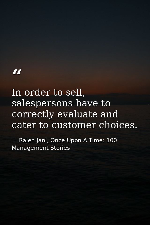 In order to sell, salespersons have to correctly evaluate and cater to customer choices. — Rajen Jani, Once Upon A Time: 100 Management Stories